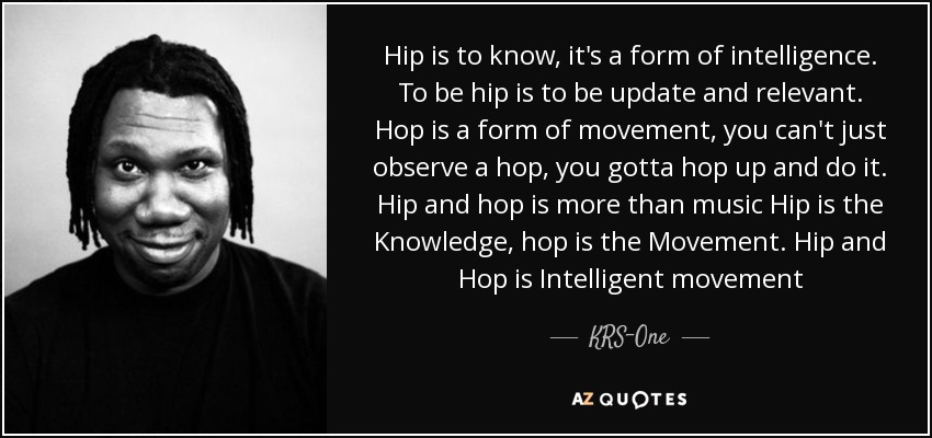 Hip is to know, it's a form of intelligence. To be hip is to be update and relevant. Hop is a form of movement, you can't just observe a hop, you gotta hop up and do it. Hip and hop is more than music Hip is the Knowledge, hop is the Movement. Hip and Hop is Intelligent movement - KRS-One