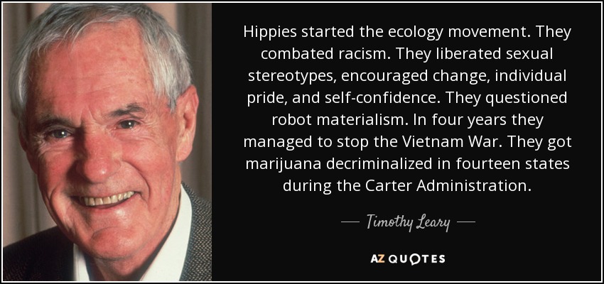 Hippies started the ecology movement. They combated racism. They liberated sexual stereotypes, encouraged change, individual pride, and self-confidence. They questioned robot materialism. In four years they managed to stop the Vietnam War. They got marijuana decriminalized in fourteen states during the Carter Administration. - Timothy Leary