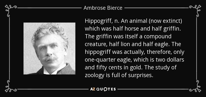 Hippogriff, n. An animal (now extinct) which was half horse and half griffin. The griffin was itself a compound creature, half lion and half eagle. The hippogriff was actually, therefore, only one-quarter eagle, which is two dollars and fifty cents in gold. The study of zoology is full of surprises. - Ambrose Bierce