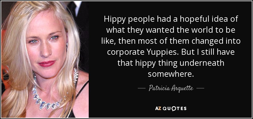 Hippy people had a hopeful idea of what they wanted the world to be like, then most of them changed into corporate Yuppies. But I still have that hippy thing underneath somewhere. - Patricia Arquette