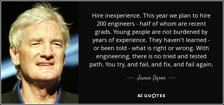 Hire inexperience. This year we plan to hire 200 engineers - half of whom are recent grads. Young people are not burdened by years of experience. They haven't learned - or been told - what is right or wrong. With engineering, there is no tried and tested path. You try, and fail, and fix, and fail again. - James Dyson