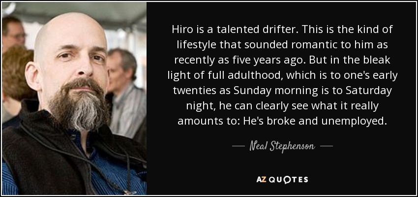Hiro is a talented drifter. This is the kind of lifestyle that sounded romantic to him as recently as five years ago. But in the bleak light of full adulthood, which is to one's early twenties as Sunday morning is to Saturday night, he can clearly see what it really amounts to: He's broke and unemployed. - Neal Stephenson