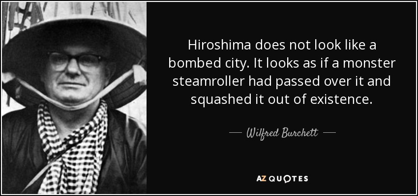 Hiroshima does not look like a bombed city. It looks as if a monster steamroller had passed over it and squashed it out of existence. - Wilfred Burchett