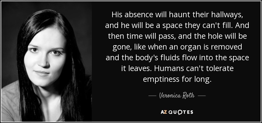 His absence will haunt their hallways, and he will be a space they can't fill. And then time will pass, and the hole will be gone, like when an organ is removed and the body's fluids flow into the space it leaves. Humans can't tolerate emptiness for long. - Veronica Roth