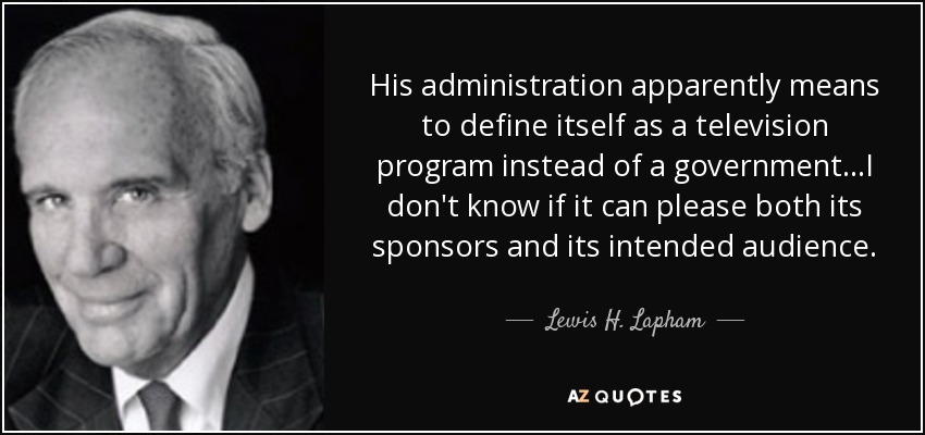 His administration apparently means to define itself as a television program instead of a government...I don't know if it can please both its sponsors and its intended audience. - Lewis H. Lapham