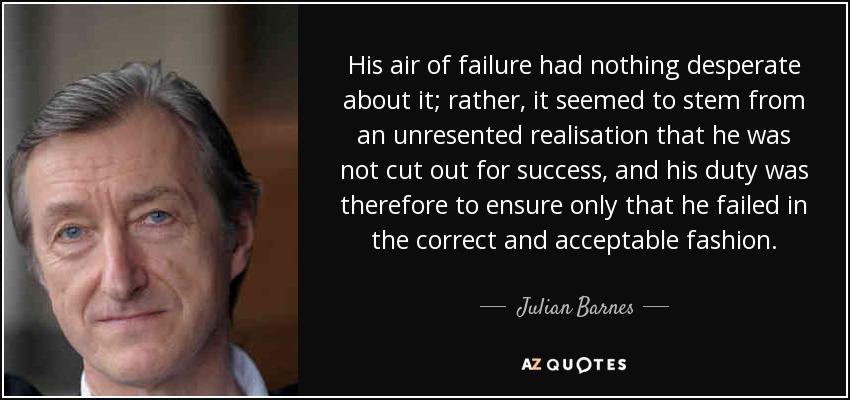 His air of failure had nothing desperate about it; rather, it seemed to stem from an unresented realisation that he was not cut out for success, and his duty was therefore to ensure only that he failed in the correct and acceptable fashion. - Julian Barnes