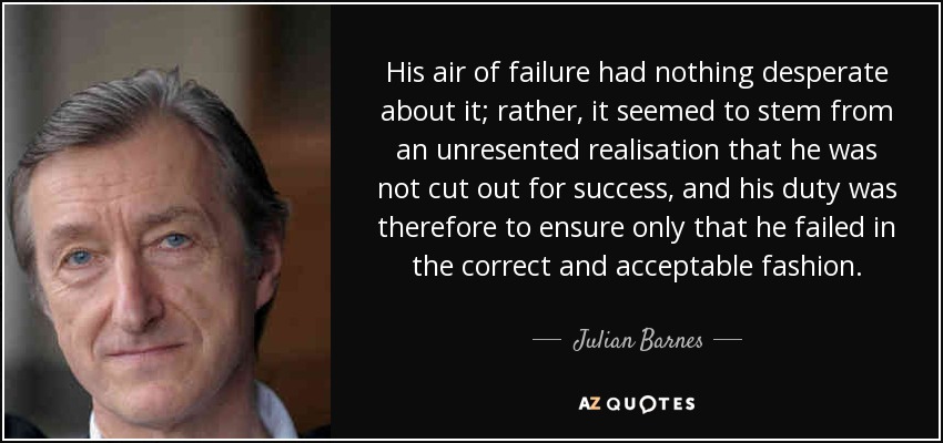 His air of failure had nothing desperate about it; rather, it seemed to stem from an unresented realisation that he was not cut out for success, and his duty was therefore to ensure only that he failed in the correct and acceptable fashion. - Julian Barnes