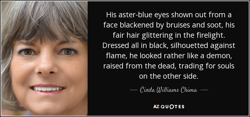 His aster-blue eyes shown out from a face blackened by bruises and soot, his fair hair glittering in the firelight. Dressed all in black, silhouetted against flame, he looked rather like a demon, raised from the dead, trading for souls on the other side. - Cinda Williams Chima