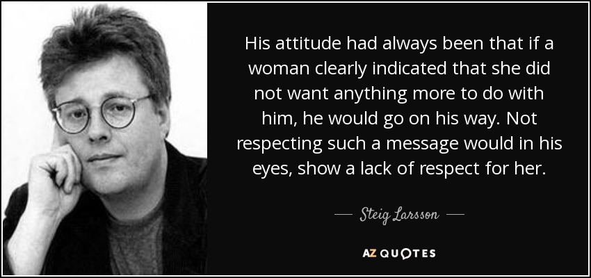 His attitude had always been that if a woman clearly indicated that she did not want anything more to do with him, he would go on his way. Not respecting such a message would in his eyes, show a lack of respect for her. - Steig Larsson