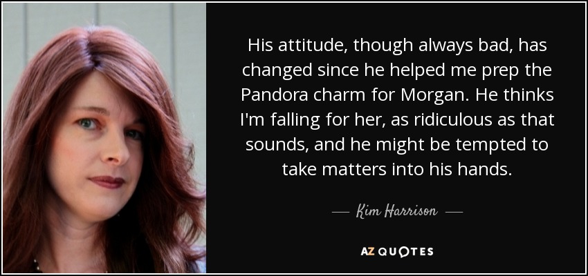 His attitude, though always bad, has changed since he helped me prep the Pandora charm for Morgan. He thinks I'm falling for her, as ridiculous as that sounds, and he might be tempted to take matters into his hands. - Kim Harrison