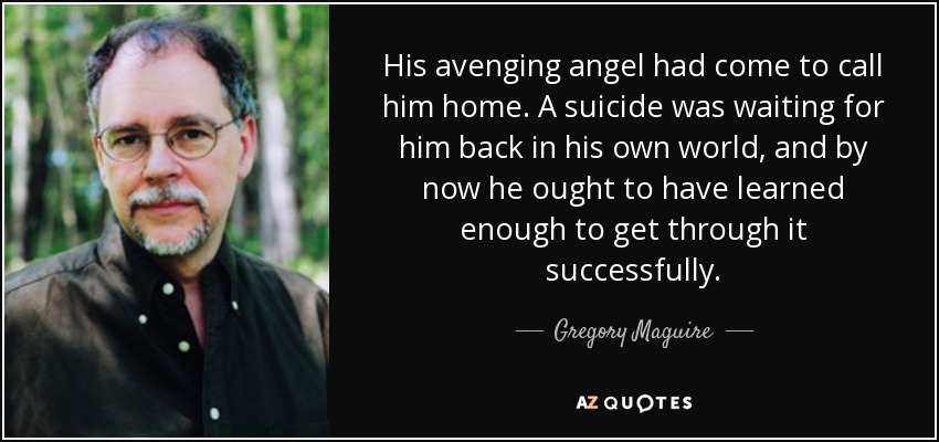 His avenging angel had come to call him home. A suicide was waiting for him back in his own world, and by now he ought to have learned enough to get through it successfully. - Gregory Maguire