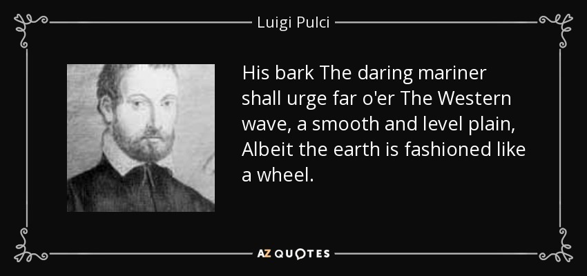 His bark The daring mariner shall urge far o'er The Western wave, a smooth and level plain, Albeit the earth is fashioned like a wheel. - Luigi Pulci