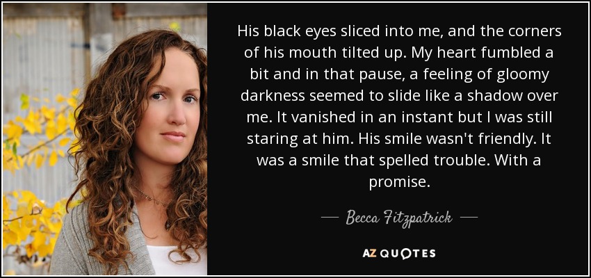 His black eyes sliced into me, and the corners of his mouth tilted up. My heart fumbled a bit and in that pause, a feeling of gloomy darkness seemed to slide like a shadow over me. It vanished in an instant but I was still staring at him. His smile wasn't friendly. It was a smile that spelled trouble. With a promise. - Becca Fitzpatrick