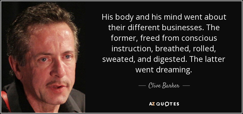 His body and his mind went about their different businesses. The former, freed from conscious instruction, breathed, rolled, sweated, and digested. The latter went dreaming. - Clive Barker