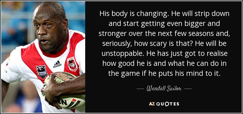His body is changing. He will strip down and start getting even bigger and stronger over the next few seasons and, seriously, how scary is that? He will be unstoppable. He has just got to realise how good he is and what he can do in the game if he puts his mind to it. - Wendell Sailor