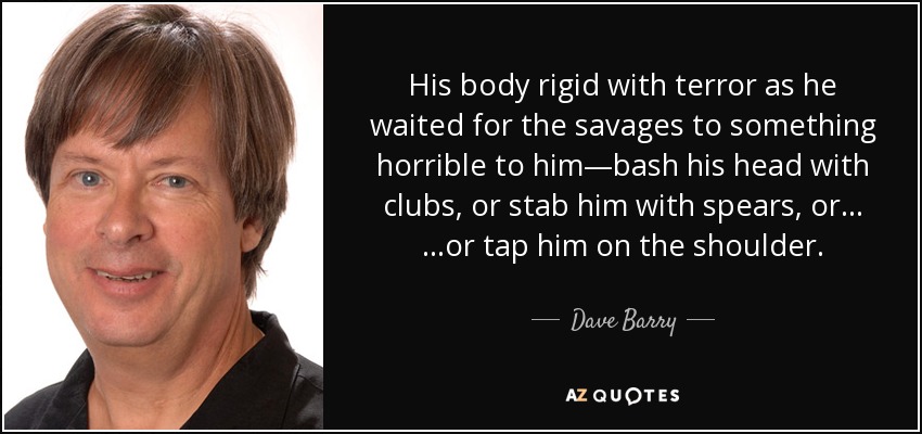 His body rigid with terror as he waited for the savages to something horrible to him—bash his head with clubs, or stab him with spears, or… …or tap him on the shoulder. - Dave Barry