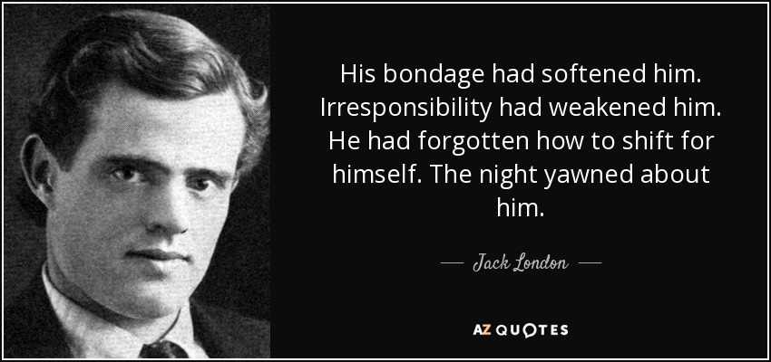 His bondage had softened him. Irresponsibility had weakened him. He had forgotten how to shift for himself. The night yawned about him. - Jack London