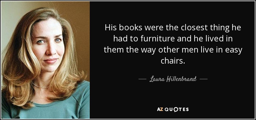His books were the closest thing he had to furniture and he lived in them the way other men live in easy chairs. - Laura Hillenbrand
