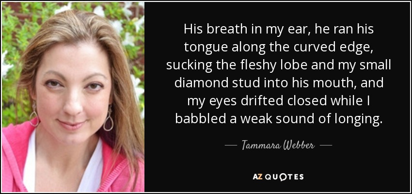 His breath in my ear, he ran his tongue along the curved edge, sucking the fleshy lobe and my small diamond stud into his mouth, and my eyes drifted closed while I babbled a weak sound of longing. - Tammara Webber