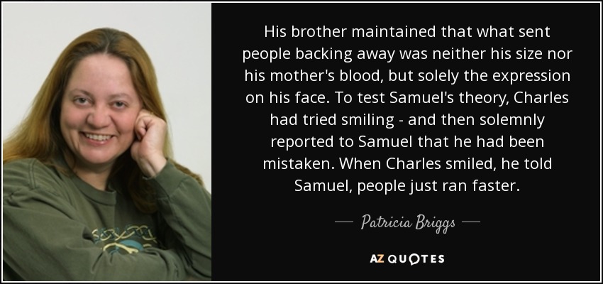 His brother maintained that what sent people backing away was neither his size nor his mother's blood, but solely the expression on his face. To test Samuel's theory, Charles had tried smiling - and then solemnly reported to Samuel that he had been mistaken. When Charles smiled, he told Samuel, people just ran faster. - Patricia Briggs