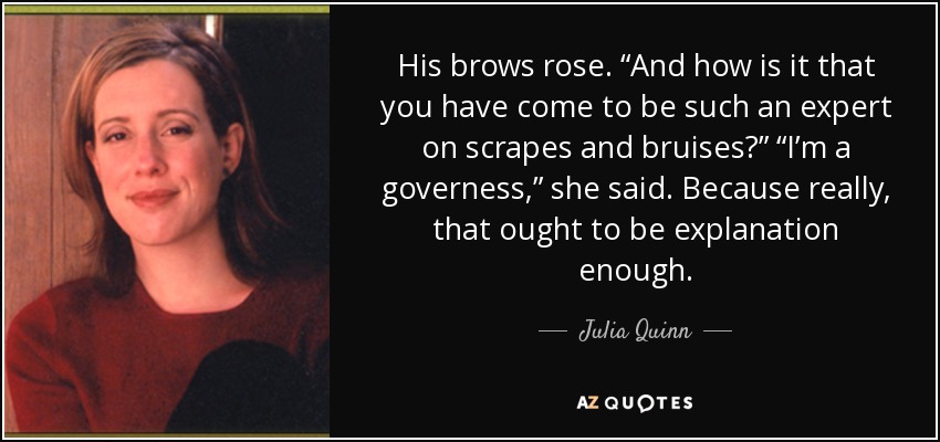 His brows rose. “And how is it that you have come to be such an expert on scrapes and bruises?” “I’m a governess,” she said. Because really, that ought to be explanation enough. - Julia Quinn