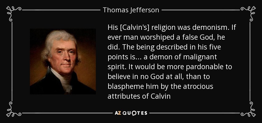 His [Calvin's] religion was demonism. If ever man worshiped a false God, he did. The being described in his five points is ... a demon of malignant spirit. It would be more pardonable to believe in no God at all, than to blaspheme him by the atrocious attributes of Calvin - Thomas Jefferson