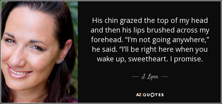 His chin grazed the top of my head and then his lips brushed across my forehead. “I’m not going anywhere,” he said. “I’ll be right here when you wake up, sweetheart. I promise. - J. Lynn