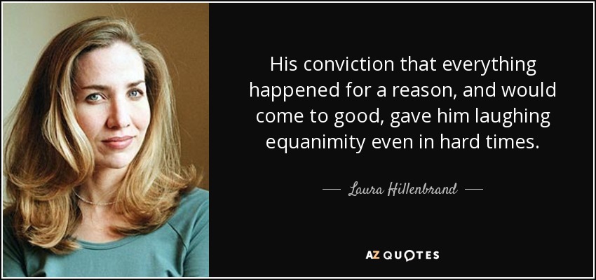 His conviction that everything happened for a reason, and would come to good, gave him laughing equanimity even in hard times. - Laura Hillenbrand