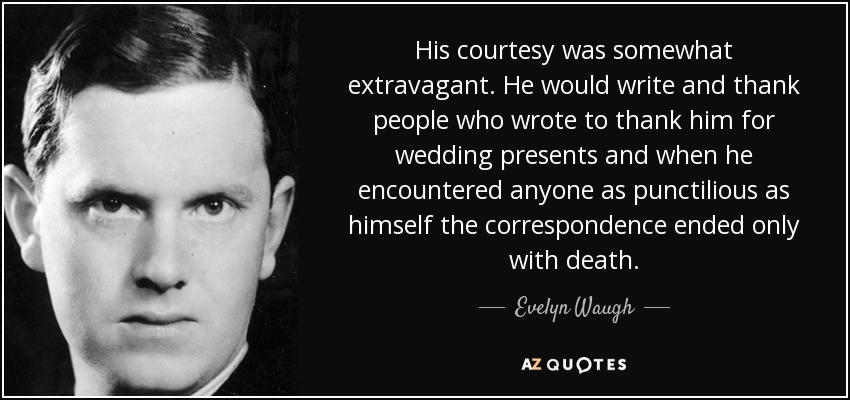 His courtesy was somewhat extravagant. He would write and thank people who wrote to thank him for wedding presents and when he encountered anyone as punctilious as himself the correspondence ended only with death. - Evelyn Waugh