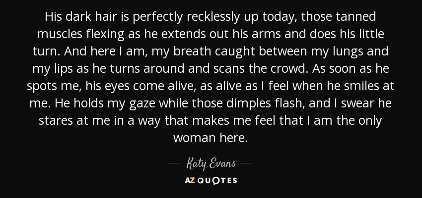 His dark hair is perfectly recklessly up today, those tanned muscles flexing as he extends out his arms and does his little turn. And here I am, my breath caught between my lungs and my lips as he turns around and scans the crowd. As soon as he spots me, his eyes come alive, as alive as I feel when he smiles at me. He holds my gaze while those dimples flash, and I swear he stares at me in a way that makes me feel that I am the only woman here. - Katy Evans