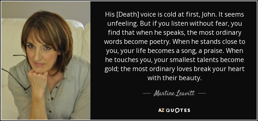 His [Death] voice is cold at first, John. It seems unfeeling. But if you listen without fear, you find that when he speaks, the most ordinary words become poetry. When he stands close to you, your life becomes a song, a praise. When he touches you, your smallest talents become gold; the most ordinary loves break your heart with their beauty. - Martine Leavitt