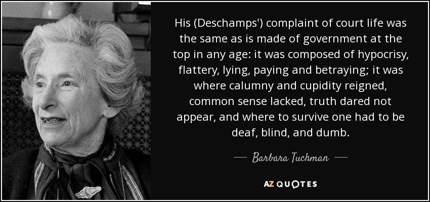 His (Deschamps') complaint of court life was the same as is made of government at the top in any age: it was composed of hypocrisy, flattery, lying, paying and betraying; it was where calumny and cupidity reigned, common sense lacked, truth dared not appear, and where to survive one had to be deaf, blind, and dumb. - Barbara Tuchman