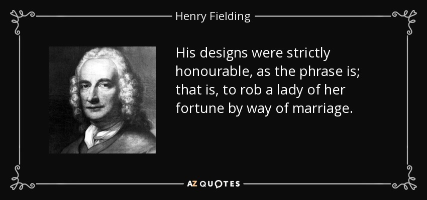 His designs were strictly honourable, as the phrase is; that is, to rob a lady of her fortune by way of marriage. - Henry Fielding