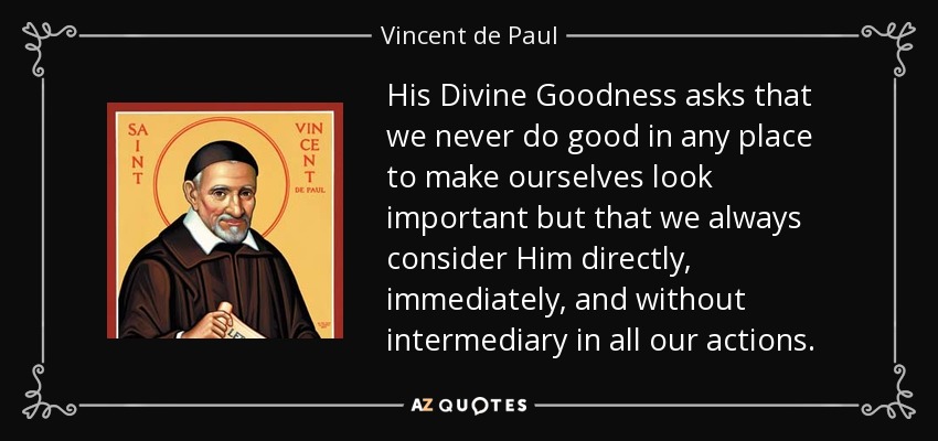 His Divine Goodness asks that we never do good in any place to make ourselves look important but that we always consider Him directly, immediately, and without intermediary in all our actions. - Vincent de Paul