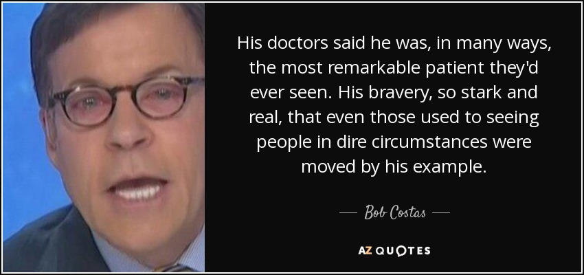 His doctors said he was, in many ways, the most remarkable patient they'd ever seen. His bravery, so stark and real, that even those used to seeing people in dire circumstances were moved by his example. - Bob Costas
