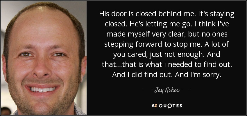 His door is closed behind me. It's staying closed. He's letting me go. I think I've made myself very clear, but no ones stepping forward to stop me. A lot of you cared, just not enough. And that...that is what i needed to find out. And I did find out. And I'm sorry. - Jay Asher