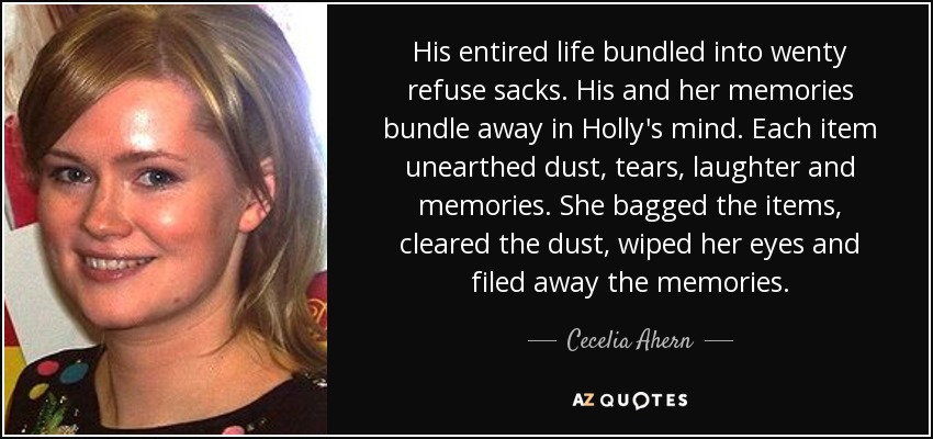 His entired life bundled into wenty refuse sacks. His and her memories bundle away in Holly's mind. Each item unearthed dust, tears, laughter and memories. She bagged the items, cleared the dust, wiped her eyes and filed away the memories. - Cecelia Ahern