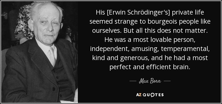 His [Erwin Schrödinger's] private life seemed strange to bourgeois people like ourselves. But all this does not matter. He was a most lovable person, independent, amusing, temperamental, kind and generous, and he had a most perfect and efficient brain. - Max Born
