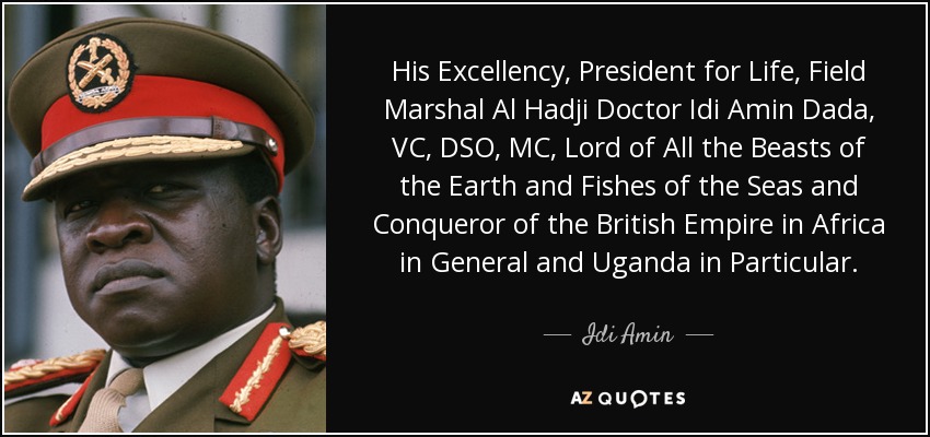 His Excellency, President for Life, Field Marshal Al Hadji Doctor Idi Amin Dada, VC, DSO, MC, Lord of All the Beasts of the Earth and Fishes of the Seas and Conqueror of the British Empire in Africa in General and Uganda in Particular. - Idi Amin