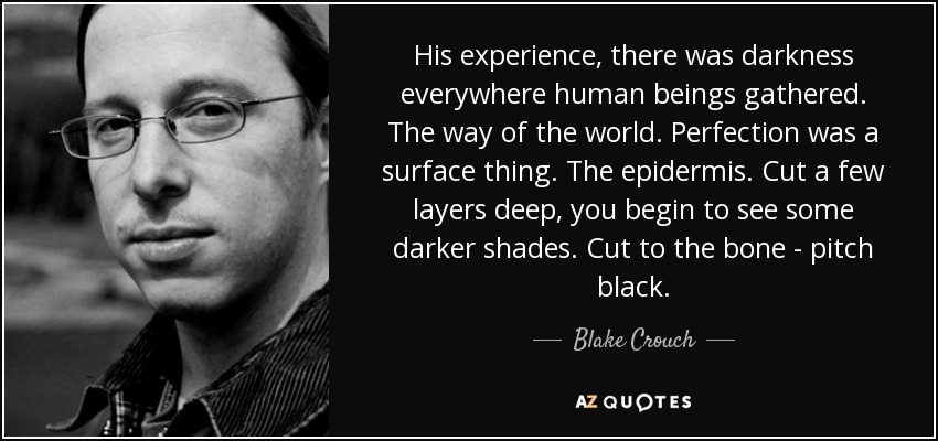 His experience, there was darkness everywhere human beings gathered. The way of the world. Perfection was a surface thing. The epidermis. Cut a few layers deep, you begin to see some darker shades. Cut to the bone - pitch black. - Blake Crouch