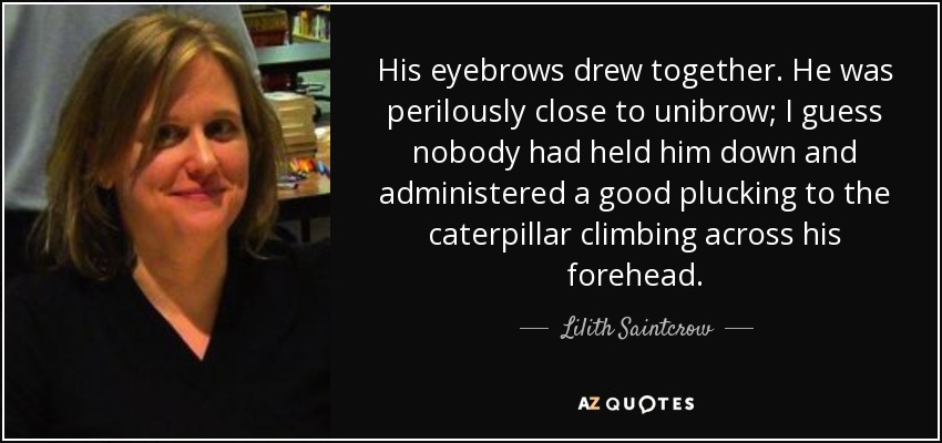 His eyebrows drew together. He was perilously close to unibrow; I guess nobody had held him down and administered a good plucking to the caterpillar climbing across his forehead. - Lilith Saintcrow