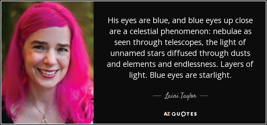 His eyes are blue, and blue eyes up close are a celestial phenomenon: nebulae as seen through telescopes, the light of unnamed stars diffused through dusts and elements and endlessness. Layers of light. Blue eyes are starlight. - Laini Taylor