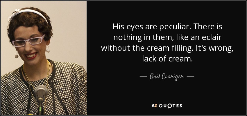 His eyes are peculiar. There is nothing in them, like an eclair without the cream filling. It's wrong, lack of cream. - Gail Carriger
