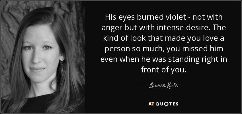 His eyes burned violet - not with anger but with intense desire. The kind of look that made you love a person so much, you missed him even when he was standing right in front of you. - Lauren Kate