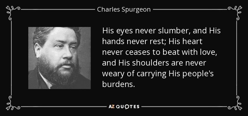 His eyes never slumber, and His hands never rest; His heart never ceases to beat with love, and His shoulders are never weary of carrying His people's burdens. - Charles Spurgeon