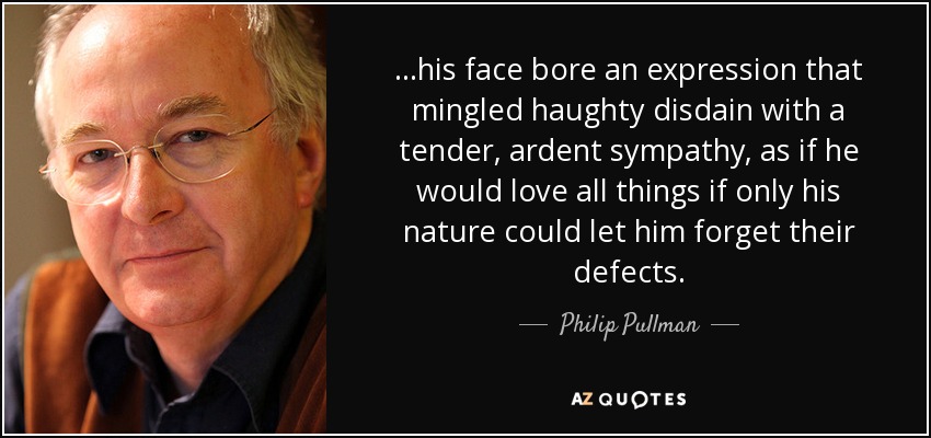 ...his face bore an expression that mingled haughty disdain with a tender, ardent sympathy, as if he would love all things if only his nature could let him forget their defects. - Philip Pullman