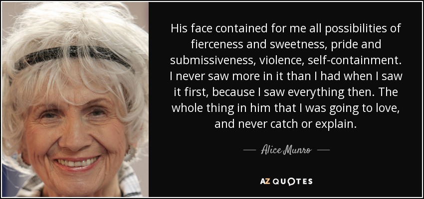 His face contained for me all possibilities of fierceness and sweetness, pride and submissiveness, violence, self-containment. I never saw more in it than I had when I saw it first, because I saw everything then. The whole thing in him that I was going to love, and never catch or explain. - Alice Munro