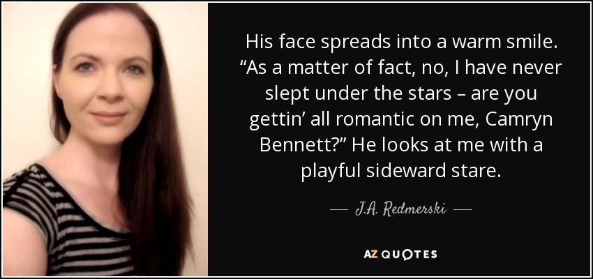 His face spreads into a warm smile. “As a matter of fact, no, I have never slept under the stars – are you gettin’ all romantic on me, Camryn Bennett?” He looks at me with a playful sideward stare. - J.A. Redmerski