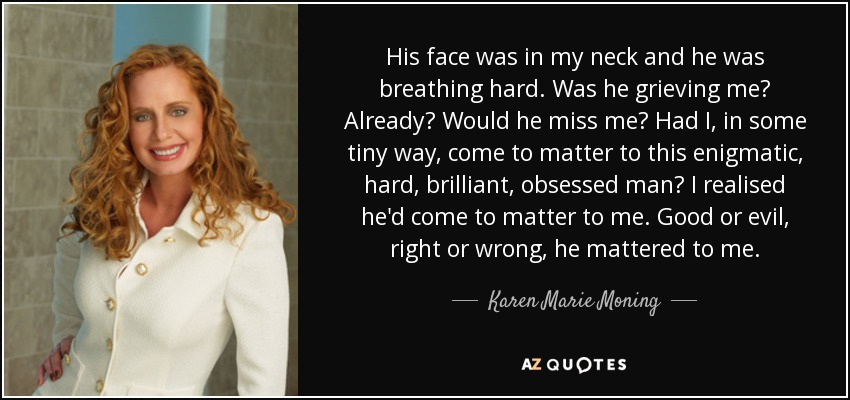 His face was in my neck and he was breathing hard. Was he grieving me? Already? Would he miss me? Had I, in some tiny way, come to matter to this enigmatic, hard, brilliant, obsessed man? I realised he'd come to matter to me. Good or evil, right or wrong, he mattered to me. - Karen Marie Moning