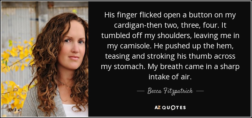 His finger flicked open a button on my cardigan-then two, three, four. It tumbled off my shoulders, leaving me in my camisole. He pushed up the hem, teasing and stroking his thumb across my stomach. My breath came in a sharp intake of air. - Becca Fitzpatrick